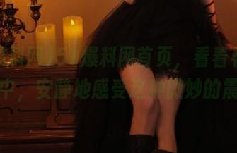 51爆料网首页，看着看着深陷其中，安静地感受这种微妙的震撼。