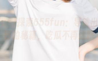 探索655fun：导航出奇葩瓜田的秘籍，吃瓜不再迷路