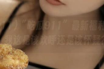 “吃瓜911”最新福利大放送，我这是该欢呼还是该怀疑？