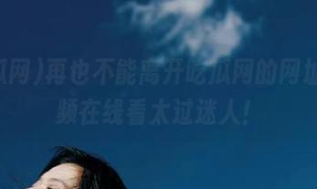 再也不能离开吃瓜网的网址，视频在线看太过迷人！